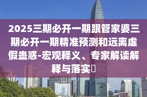 2025三期必开一期跟管家婆三期必开一期精准预测和远离虚假蛊惑-宏观释义、专家解读解释与落实​